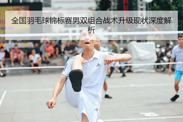 全国羽毛球锦标赛男双组合战术升级现状深度解析